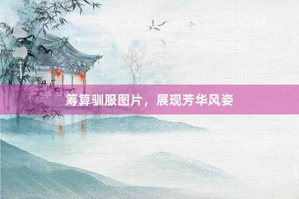 筹算驯服图片，展现芳华风姿